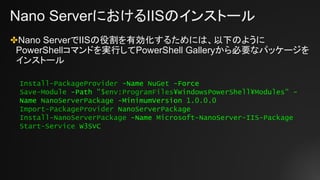 Nano ServerにおけるIISのインストール
✤Nano ServerでIISの役割を有効化するためには、以下のように
PowerShellコマンドを実行してPowerShell Galleryから必要なパッケージを
インストール
Install-PackageProvider -Name NuGet -Force
Save-Module -Path "$env:ProgramFiles¥WindowsPowerShell¥Modules" -
Name NanoServerPackage -MinimumVersion 1.0.0.0
Import-PackageProvider NanoServerPackage
Install-NanoServerPackage -Name Microsoft-NanoServer-IIS-Package
Start-Service W3SVC
 
