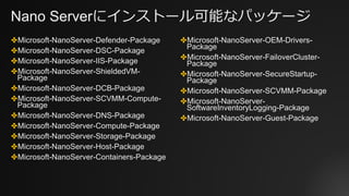Nano Serverにインストール可能なパッケージ
✤Microsoft-NanoServer-Defender-Package
✤Microsoft-NanoServer-DSC-Package
✤Microsoft-NanoServer-IIS-Package
✤Microsoft-NanoServer-ShieldedVM-
Package
✤Microsoft-NanoServer-DCB-Package
✤Microsoft-NanoServer-SCVMM-Compute-
Package
✤Microsoft-NanoServer-DNS-Package
✤Microsoft-NanoServer-Compute-Package
✤Microsoft-NanoServer-Storage-Package
✤Microsoft-NanoServer-Host-Package
✤Microsoft-NanoServer-Containers-Package
✤Microsoft-NanoServer-OEM-Drivers-
Package
✤Microsoft-NanoServer-FailoverCluster-
Package
✤Microsoft-NanoServer-SecureStartup-
Package
✤Microsoft-NanoServer-SCVMM-Package
✤Microsoft-NanoServer-
SoftwareInventoryLogging-Package
✤Microsoft-NanoServer-Guest-Package
 