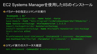 EC2 Systems Managerを使用したIISのインストール
✤パラメータの指定とコマンドの実行
✤コマンド実行のステータス確認
$commands = @(‘
Install-PackageProvider –Name NuGet –Force
Save-Module –Path “$env:ProgramFiles¥WindowsPowerShell¥Modules” –
Name NanoServerPackage –MinimumVersion 1.0.0.0
Import-PackageProvider NanoServerPackage
Install-NanoServerPackage –Name Microsoft-NanoServer-IIS-Package
Start-Service W3SVC
‘)
$runPSCommand=Send-SSMCommand -InstanceId i-xxxxxxxx -DocumentName
AWS-RunPowerShellScript -Parameter @{‘commands’ = $commands}
Get-SSMCommand -CommandId $runPSCommand.CommandId
 
