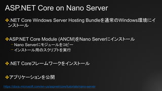 ASP.NET Core on Nano Server
✤.NET Core Windows Server Hosting Bundleを通常のWindows環境にイ
ンストール
✤ASP.NET Core Module (ANCM)をNano Serverにインストール
⎻ Nano Serverにモジュールをコピー
⎻ インストール用のスクリプトを実行
✤.NET Coreフレームワークをインストール
✤アプリケーションを公開
https://docs.microsoft.com/en-us/aspnet/core/tutorials/nano-server
 