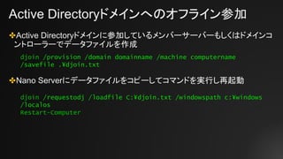 Active Directoryドメインへのオフライン参加
✤Active Directoryドメインに参加しているメンバーサーバーもしくはドメインコ
ントローラーでデータファイルを作成
✤Nano Serverにデータファイルをコピーしてコマンドを実行し再起動
djoin /provision /domain domainname /machine computername
/savefile .¥djoin.txt
djoin /requestodj /loadfile C:¥djoin.txt /windowspath c:¥windows
/localos
Restart-Computer
 