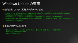 Windows Updateの適用
✤適用されていない更新プログラムの検索
✤更新プログラムの適用
$sess = New-CimInstance -Namespace root/Microsoft/Windows/WindowsUpdate -
ClassName MSFT_WUOperationsSession
$scanResults = Invoke-CimMethod -InputObject $sess -MethodName
ScanForUpdates -Arguments @{SearchCriteria="IsInstalled=0";OnlineScan=$true}
$scanResults.Update
$scanResults = Invoke-CimMethod -InputObject $sess -MethodName
ApplyApplicableUpdates
Restart-Computer
 