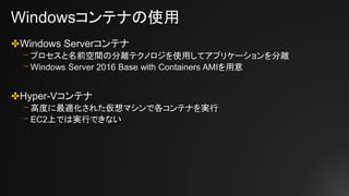 Windowsコンテナの使用
✤Windows Serverコンテナ
⎻ プロセスと名前空間の分離テクノロジを使用してアプリケーションを分離
⎻ Windows Server 2016 Base with Containers AMIを用意
✤Hyper-Vコンテナ
⎻ 高度に最適化された仮想マシンで各コンテナを実行
⎻ EC2上では実行できない
 