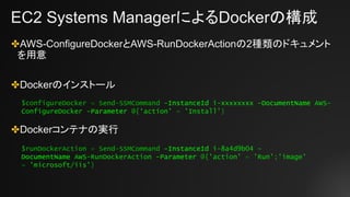 EC2 Systems ManagerによるDockerの構成
✤AWS-ConfigureDockerとAWS-RunDockerActionの2種類のドキュメント
を用意
✤Dockerのインストール
✤Dockerコンテナの実行
$configureDocker = Send-SSMCommand -InstanceId i-xxxxxxxx -DocumentName AWS-
ConfigureDocker -Parameter @{‘action’ = 'Install'}
$runDockerAction = Send-SSMCommand -InstanceId i-8a4d9b04 -
DocumentName AWS-RunDockerAction -Parameter @{'action' = 'Run';'image'
= 'microsoft/iis'}
 