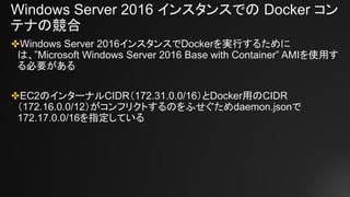 Windows Server 2016 インスタンスでの Docker コン
テナの競合
✤Windows Server 2016インスタンスでDockerを実行するために
は、”Microsoft Windows Server 2016 Base with Container” AMIを使用す
る必要がある
✤EC2のインターナルCIDR（172.31.0.0/16）とDocker用のCIDR
（172.16.0.0/12）がコンフリクトするのをふせぐためdaemon.jsonで
172.17.0.0/16を指定している
 
