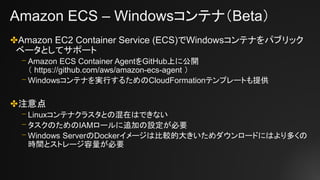 Amazon ECS – Windowsコンテナ（Beta）
✤Amazon EC2 Container Service (ECS)でWindowsコンテナをパブリック
ベータとしてサポート
⎻ Amazon ECS Container AgentをGitHub上に公開
（ https://github.com/aws/amazon-ecs-agent ）
⎻ Windowsコンテナを実行するためのCloudFormationテンプレートも提供
✤注意点
⎻ Linuxコンテナクラスタとの混在はできない
⎻ タスクのためのIAMロールに追加の設定が必要
⎻ Windows ServerのDockerイメージは比較的大きいためダウンロードにはより多くの
時間とストレージ容量が必要
 