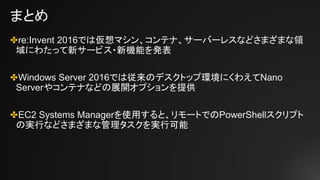 まとめ
✤re:Invent 2016では仮想マシン、コンテナ、サーバーレスなどさまざまな領
域にわたって新サービス・新機能を発表
✤Windows Server 2016では従来のデスクトップ環境にくわえてNano
Serverやコンテナなどの展開オプションを提供
✤EC2 Systems Managerを使用すると、リモートでのPowerShellスクリプト
の実行などさまざまな管理タスクを実行可能
 