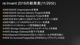 re:Invent 2016の新発表(11/29分)
✤[NEW]AWS Organizationsを発表
✤[NEW]AWS Service Delivery Programを発表
✤[NEW]AWS Partner Solutions Finderを発表
✤[NEW]日本から新たに2社がプレミアパートナーに認定
✤[NEW]新たに2つのAPNコンピテンシーを発表
✤S3向けに4つのストレージ管理機能を発表
✤AWS Storage Gatewayのファイルゲートウェイを発表
✤AWS Storage Gatewayの値下げを発表
✤WorkSpacesでWindows10のルック&フィールが利用可能に
✤RDS for AuroraとPostgreSQLがHIPAAコンプライアンス対応
 