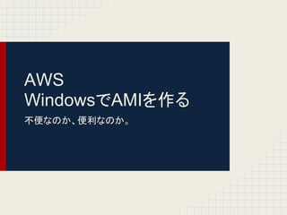 AWS
WindowsでAMIを作る
不便なのか、便利なのか。
 