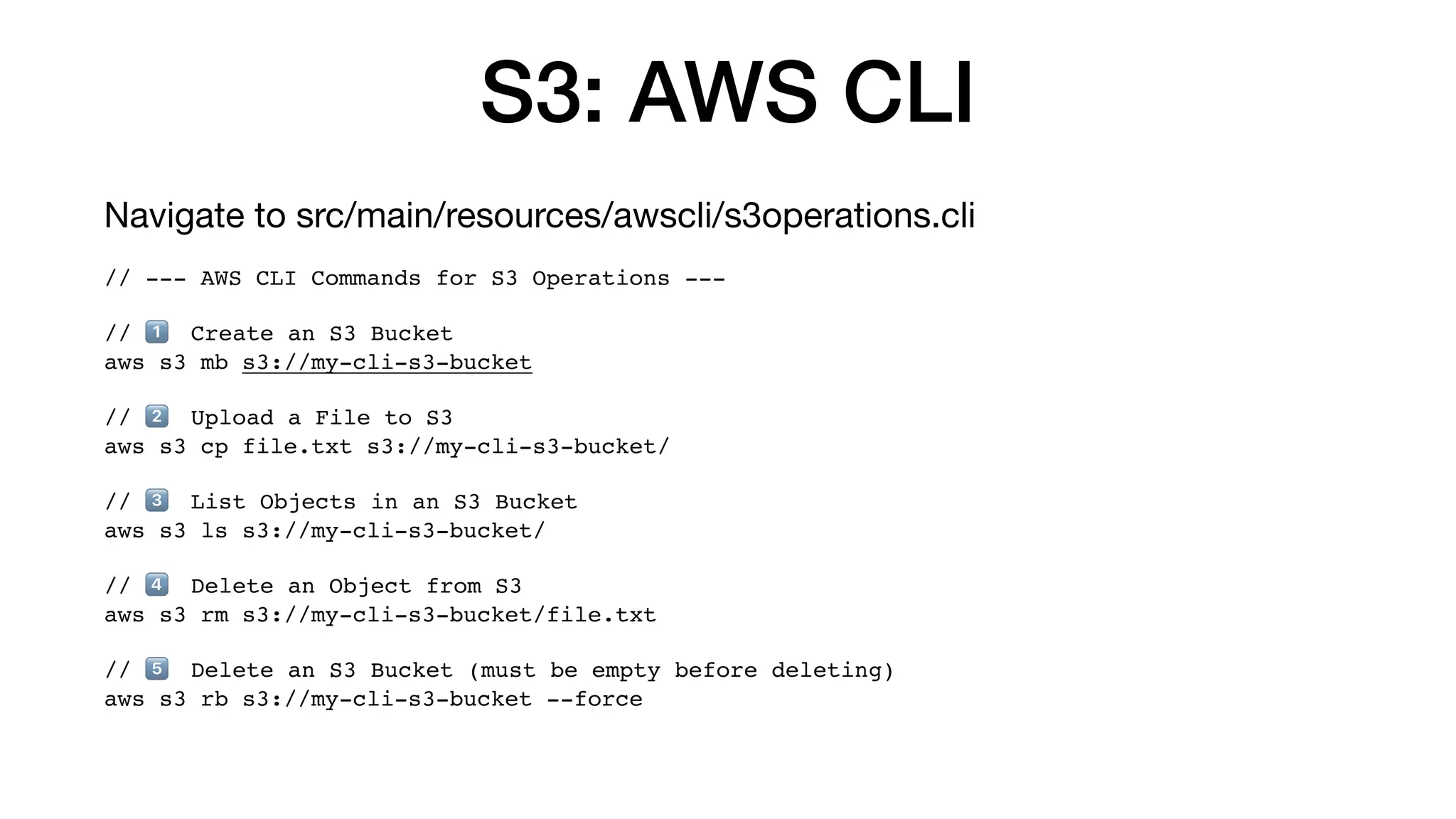 S3: AWS CLI
Navigate to src/main/resources/awscli/s3operations.cli
// --- AWS CLI Commands for S3 Operations ---
// 1⃣ Create an S3 Bucket
aws s3 mb s3://my-cli-s3-bucket
// 2⃣ Upload a File to S3
aws s3 cp file.txt s3://my-cli-s3-bucket/
// 3⃣ List Objects in an S3 Bucket
aws s3 ls s3://my-cli-s3-bucket/
// 4⃣ Delete an Object from S3
aws s3 rm s3://my-cli-s3-bucket/file.txt
// 5⃣ Delete an S3 Bucket (must be empty before deleting)
aws s3 rb s3://my-cli-s3-bucket --force
 