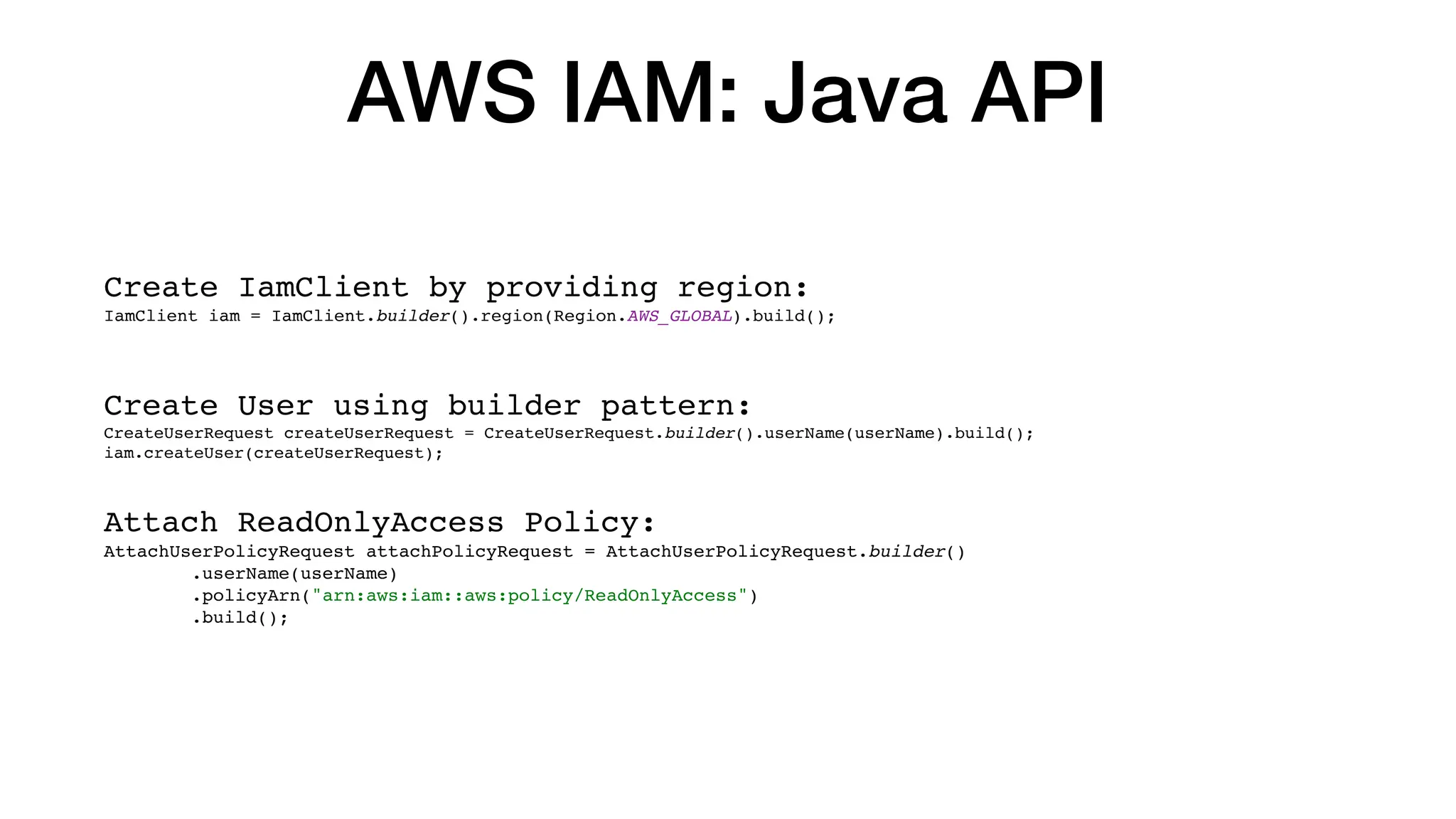 AWS IAM: Java API
Create IamClient by providing region:
IamClient iam = IamClient.builder().region(Region.AWS_GLOBAL).build();
Create User using builder pattern:
CreateUserRequest createUserRequest = CreateUserRequest.builder().userName(userName).build();
iam.createUser(createUserRequest);
Attach ReadOnlyAccess Policy:
AttachUserPolicyRequest attachPolicyRequest = AttachUserPolicyRequest.builder()
.userName(userName)
.policyArn("arn:aws:iam::aws:policy/ReadOnlyAccess")
.build();
 