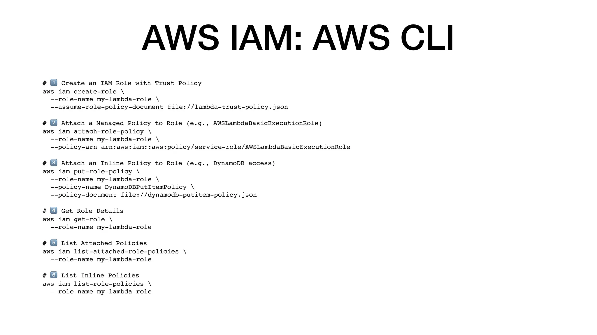 AWS IAM: AWS CLI
# 1⃣ Create an IAM Role with Trust Policy
aws iam create-role 
--role-name my-lambda-role 
--assume-role-policy-document file://lambda-trust-policy.json
# 2⃣ Attach a Managed Policy to Role (e.g., AWSLambdaBasicExecutionRole)
aws iam attach-role-policy 
--role-name my-lambda-role 
--policy-arn arn:aws:iam::aws:policy/service-role/AWSLambdaBasicExecutionRole
# 3⃣ Attach an Inline Policy to Role (e.g., DynamoDB access)
aws iam put-role-policy 
--role-name my-lambda-role 
--policy-name DynamoDBPutItemPolicy 
--policy-document file://dynamodb-putitem-policy.json
# 4⃣ Get Role Details
aws iam get-role 
--role-name my-lambda-role
# 5⃣ List Attached Policies
aws iam list-attached-role-policies 
--role-name my-lambda-role
# 6⃣ List Inline Policies
aws iam list-role-policies 
--role-name my-lambda-role
 
