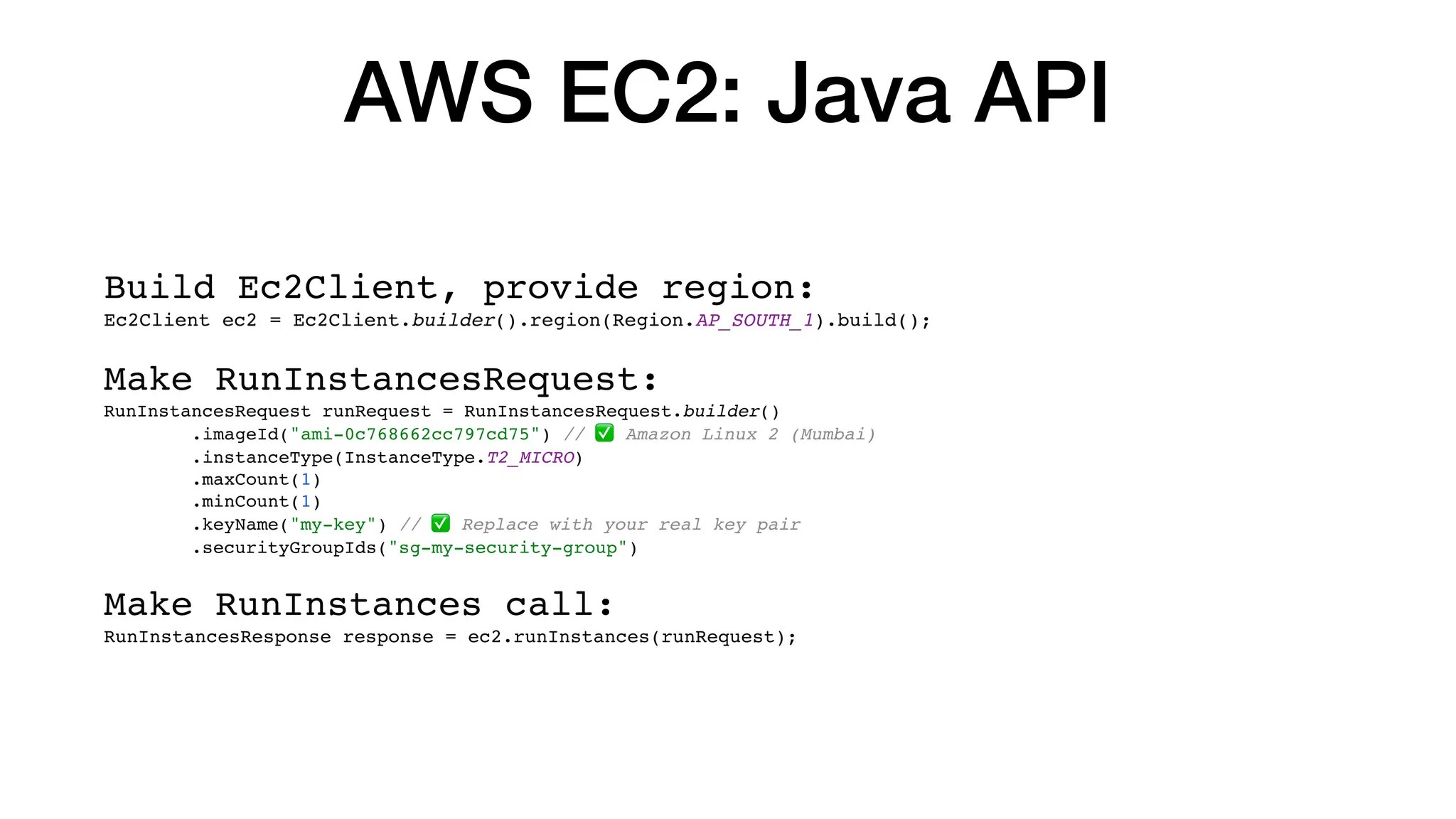 AWS EC2: Java API
Build Ec2Client, provide region:
Ec2Client ec2 = Ec2Client.builder().region(Region.AP_SOUTH_1).build();
Make RunInstancesRequest:
RunInstancesRequest runRequest = RunInstancesRequest.builder()
.imageId("ami-0c768662cc797cd75") // ✅ Amazon Linux 2 (Mumbai)
.instanceType(InstanceType.T2_MICRO)
.maxCount(1)
.minCount(1)
.keyName("my-key") // ✅ Replace with your real key pair
.securityGroupIds("sg-my-security-group")
Make RunInstances call:
RunInstancesResponse response = ec2.runInstances(runRequest);
 