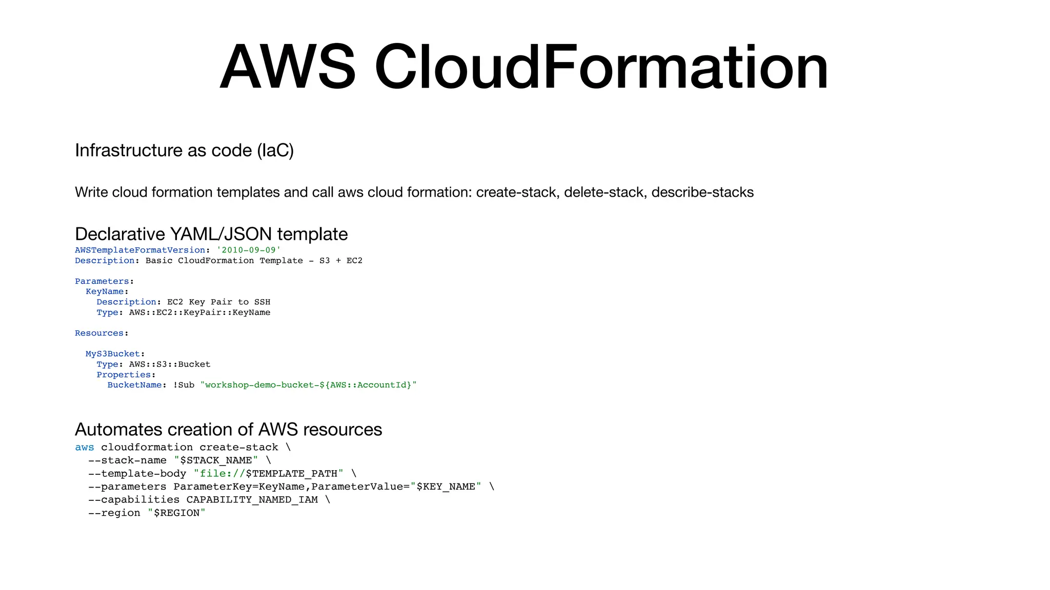 AWS CloudFormation
Infrastructure as code (IaC)
Write cloud formation templates and call aws cloud formation: create-stack, delete-stack, describe-stacks
Declarative YAML/JSON template
AWSTemplateFormatVersion: '2010-09-09'
Description: Basic CloudFormation Template - S3 + EC2
Parameters:
KeyName:
Description: EC2 Key Pair to SSH
Type: AWS::EC2::KeyPair::KeyName
Resources:
MyS3Bucket:
Type: AWS::S3::Bucket
Properties:
BucketName: !Sub "workshop-demo-bucket-${AWS::AccountId}"
Automates creation of AWS resources
aws cloudformation create-stack 
--stack-name "$STACK_NAME" 
--template-body "file://$TEMPLATE_PATH" 
--parameters ParameterKey=KeyName,ParameterValue="$KEY_NAME" 
--capabilities CAPABILITY_NAMED_IAM 
--region "$REGION"
 
