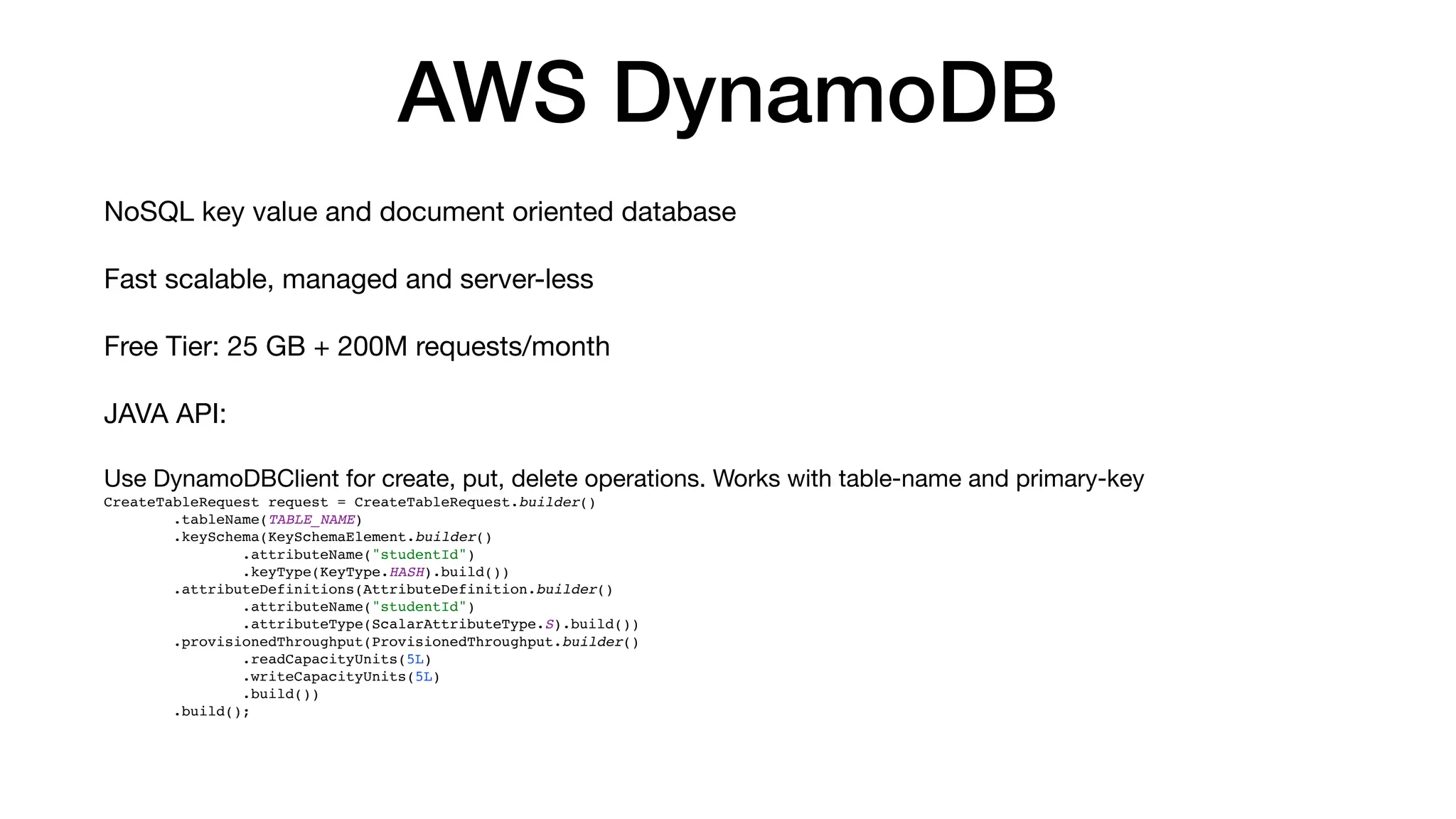 AWS DynamoDB
NoSQL key value and document oriented database
Fast scalable, managed and server-less
Free Tier: 25 GB + 200M requests/month
JAVA API:
Use DynamoDBClient for create, put, delete operations. Works with table-name and primary-key
CreateTableRequest request = CreateTableRequest.builder()
.tableName(TABLE_NAME)
.keySchema(KeySchemaElement.builder()
.attributeName("studentId")
.keyType(KeyType.HASH).build())
.attributeDefinitions(AttributeDefinition.builder()
.attributeName("studentId")
.attributeType(ScalarAttributeType.S).build())
.provisionedThroughput(ProvisionedThroughput.builder()
.readCapacityUnits(5L)
.writeCapacityUnits(5L)
.build())
.build();
 