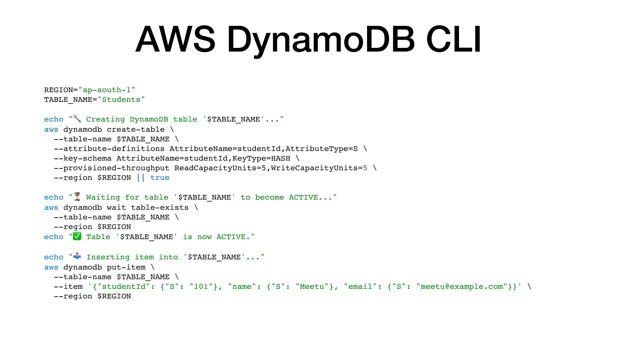 AWS DynamoDB CLI
REGION="ap-south-1"
TABLE_NAME="Students"
echo "🔧 Creating DynamoDB table '$TABLE_NAME'..."
aws dynamodb create-table 
--table-name $TABLE_NAME 
--attribute-definitions AttributeName=studentId,AttributeType=S 
--key-schema AttributeName=studentId,KeyType=HASH 
--provisioned-throughput ReadCapacityUnits=5,WriteCapacityUnits=5 
--region $REGION || true
echo "⏳ Waiting for table '$TABLE_NAME' to become ACTIVE..."
aws dynamodb wait table-exists 
--table-name $TABLE_NAME 
--region $REGION
echo "✅ Table '$TABLE_NAME' is now ACTIVE."
echo "📥 Inserting item into '$TABLE_NAME'..."
aws dynamodb put-item 
--table-name $TABLE_NAME 
--item '{"studentId": {"S": "101"}, "name": {"S": "Meetu"}, "email": {"S": "meetu@example.com"}}' 
--region $REGION
 