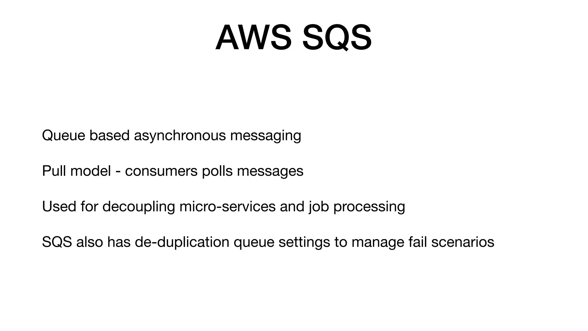 AWS SQS
Queue based asynchronous messaging
Pull model - consumers polls messages
Used for decoupling micro-services and job processing
SQS also has de-duplication queue settings to manage fail scenarios
 