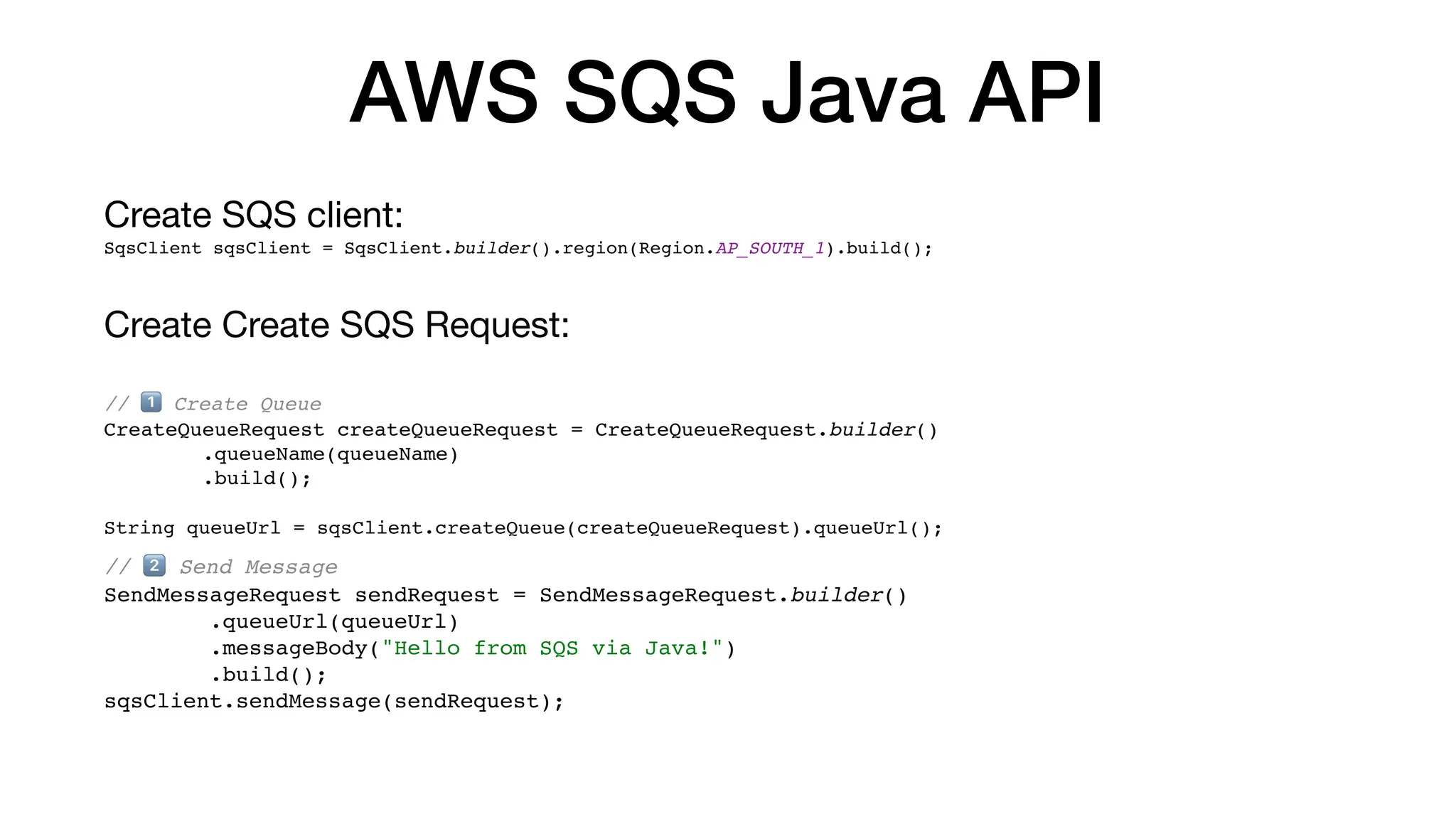 AWS SQS Java API
Create SQS client:
SqsClient sqsClient = SqsClient.builder().region(Region.AP_SOUTH_1).build();
Create Create SQS Request:
// 1⃣ Create Queue
CreateQueueRequest createQueueRequest = CreateQueueRequest.builder()
.queueName(queueName)
.build();
String queueUrl = sqsClient.createQueue(createQueueRequest).queueUrl();
// 2⃣ Send Message
SendMessageRequest sendRequest = SendMessageRequest.builder()
.queueUrl(queueUrl)
.messageBody("Hello from SQS via Java!")
.build();
sqsClient.sendMessage(sendRequest);
 