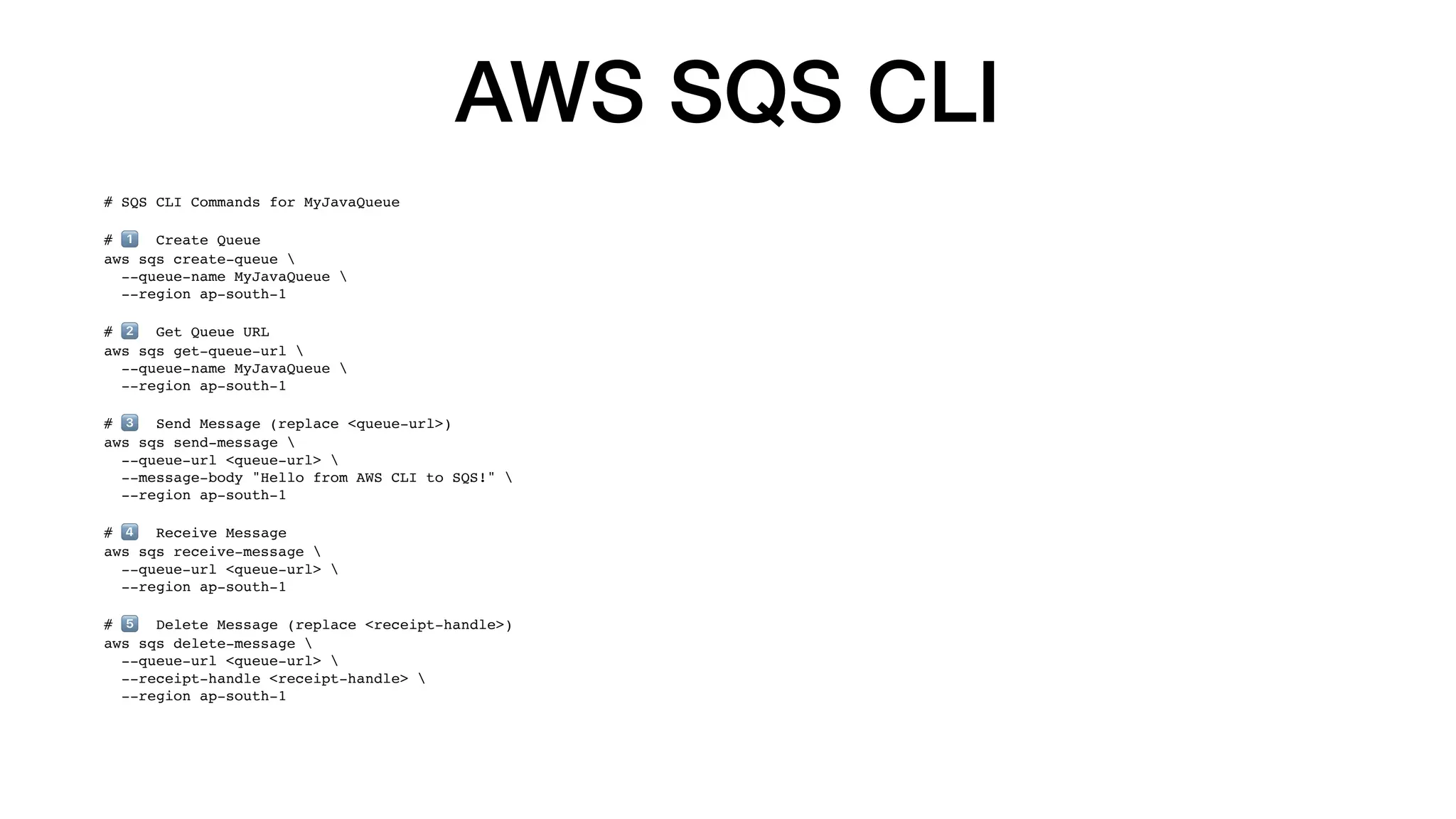 AWS SQS CLI
# SQS CLI Commands for MyJavaQueue
# 1⃣ Create Queue
aws sqs create-queue 
--queue-name MyJavaQueue 
--region ap-south-1
# 2⃣ Get Queue URL
aws sqs get-queue-url 
--queue-name MyJavaQueue 
--region ap-south-1
# 3⃣ Send Message (replace <queue-url>)
aws sqs send-message 
--queue-url <queue-url> 
--message-body "Hello from AWS CLI to SQS!" 
--region ap-south-1
# 4⃣ Receive Message
aws sqs receive-message 
--queue-url <queue-url> 
--region ap-south-1
# 5⃣ Delete Message (replace <receipt-handle>)
aws sqs delete-message 
--queue-url <queue-url> 
--receipt-handle <receipt-handle> 
--region ap-south-1
 