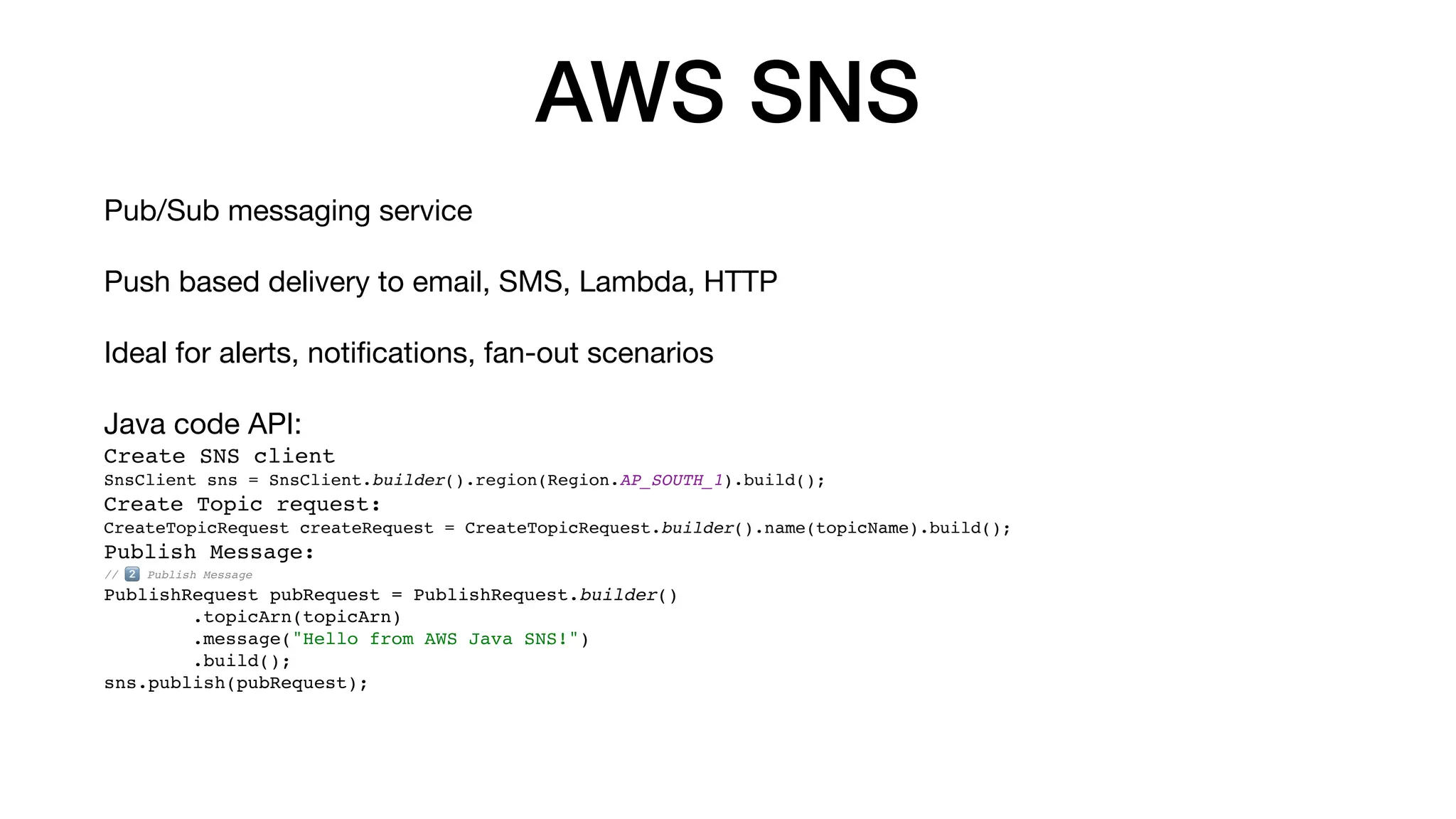AWS SNS
Pub/Sub messaging service
Push based delivery to email, SMS, Lambda, HTTP
Ideal for alerts, noti
fi
cations, fan-out scenarios
Java code API:
Create SNS client
SnsClient sns = SnsClient.builder().region(Region.AP_SOUTH_1).build();
Create Topic request:
CreateTopicRequest createRequest = CreateTopicRequest.builder().name(topicName).build();
Publish Message:
// 2⃣ Publish Message
PublishRequest pubRequest = PublishRequest.builder()
.topicArn(topicArn)
.message("Hello from AWS Java SNS!")
.build();
sns.publish(pubRequest);
 