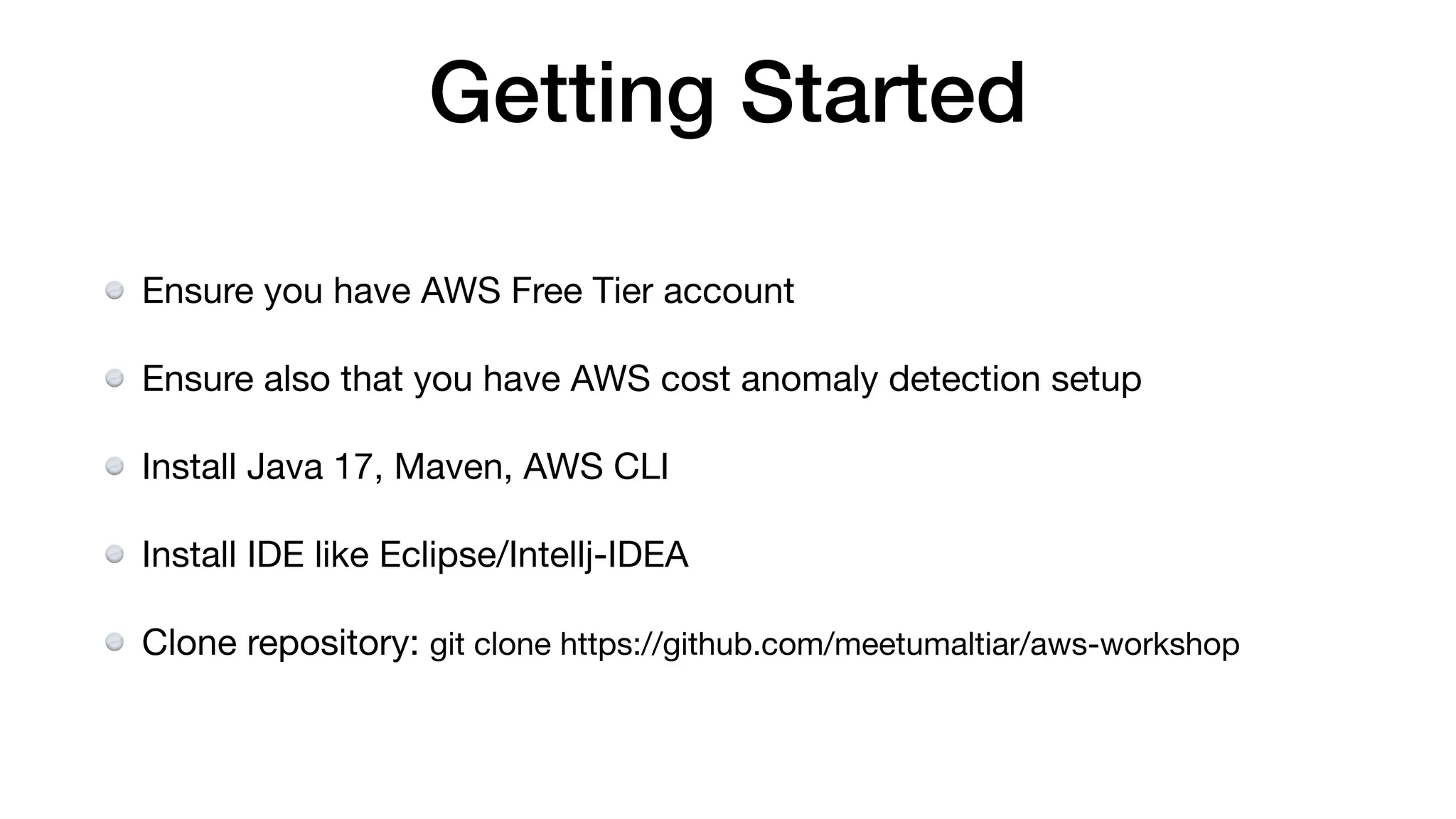 Getting Started
Ensure you have AWS Free Tier account
Ensure also that you have AWS cost anomaly detection setup
Install Java 17, Maven, AWS CLI
Install IDE like Eclipse/Intellj-IDEA
Clone repository: git clone https://github.com/meetumaltiar/aws-workshop
 
