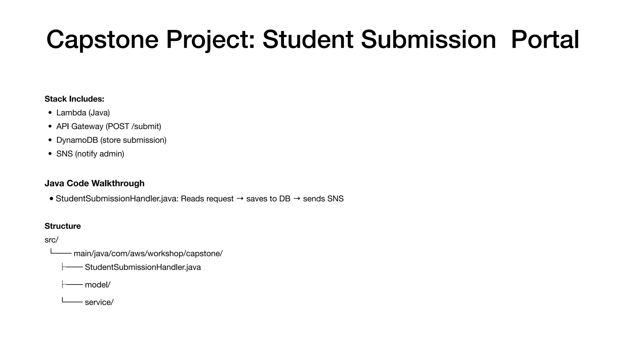 Capstone Project: Student Submission Portal
Stack Includes:
• Lambda (Java)
• API Gateway (POST /submit)
• DynamoDB (store submission)
• SNS (notify admin)
Java Code Walkthrough
•StudentSubmissionHandler.java: Reads request → saves to DB → sends SNS
Structure
src/
└── main/java/com/aws/workshop/capstone/
├── StudentSubmissionHandler.java
├── model/
└── service/
 