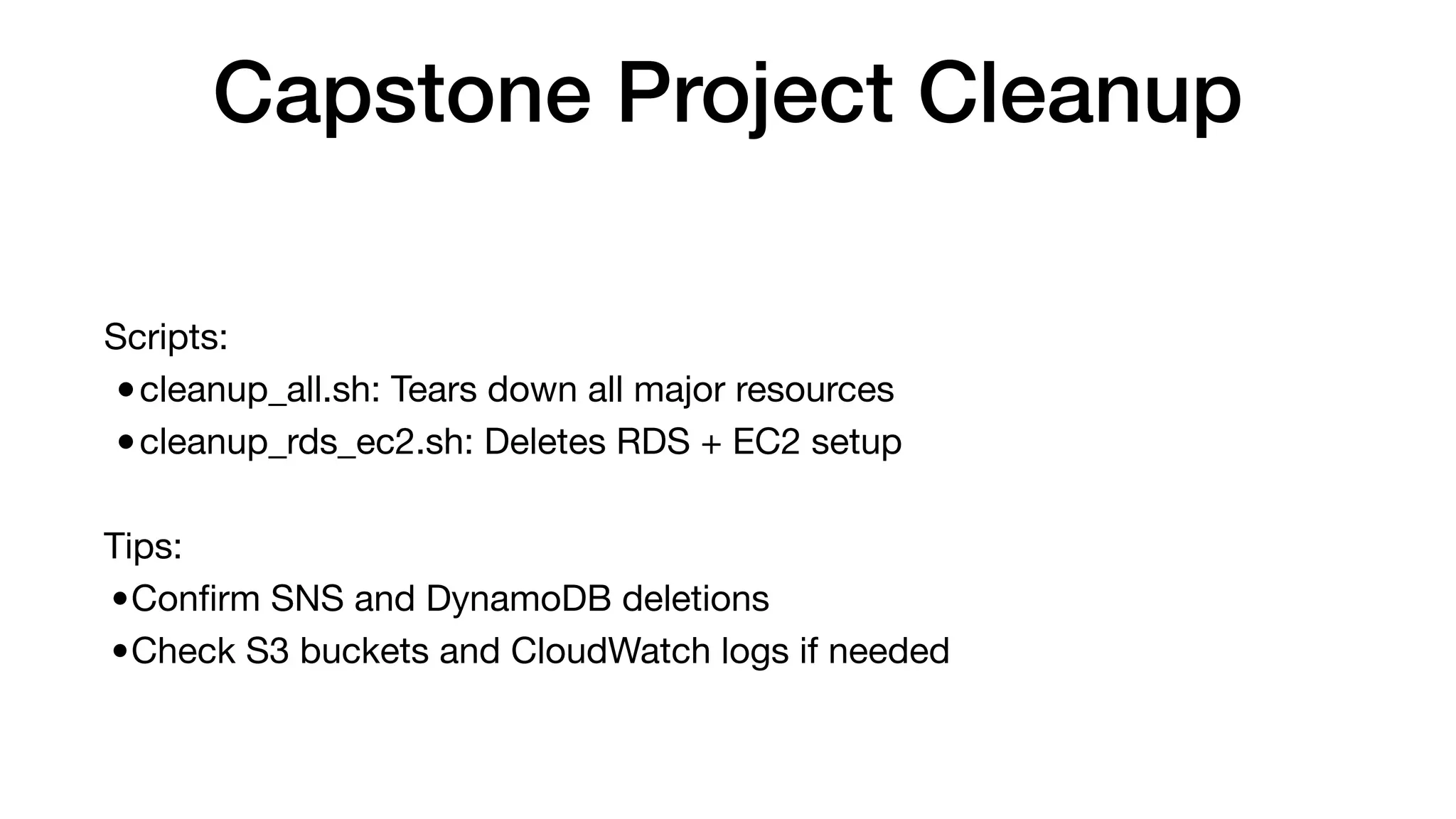 Capstone Project Cleanup
Scripts:
•cleanup_all.sh: Tears down all major resources
•cleanup_rds_ec2.sh: Deletes RDS + EC2 setup
Tips:
•Con
fi
rm SNS and DynamoDB deletions
•Check S3 buckets and CloudWatch logs if needed
 