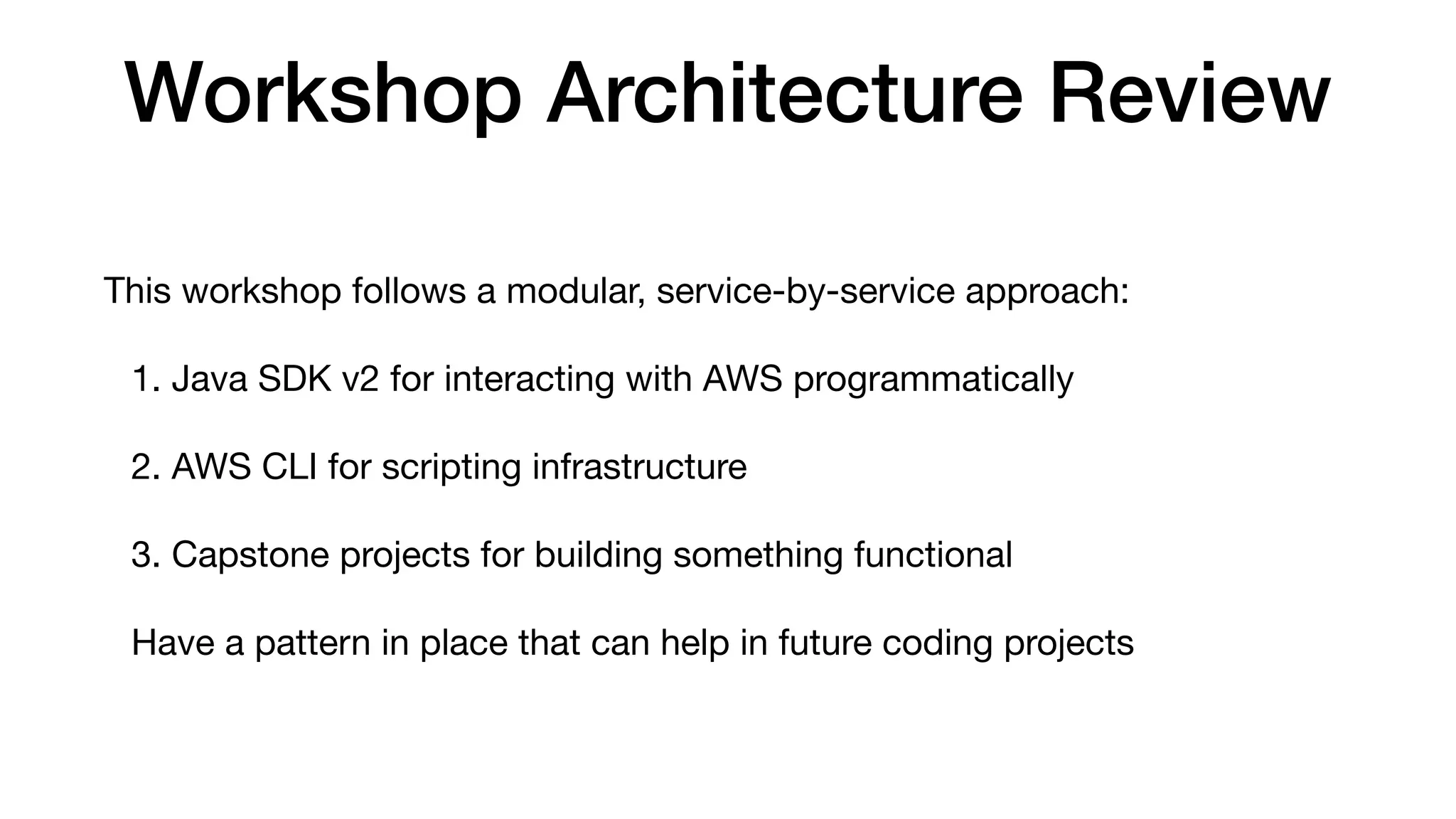 Workshop Architecture Review
This workshop follows a modular, service-by-service approach:
1. Java SDK v2 for interacting with AWS programmatically
2. AWS CLI for scripting infrastructure
3. Capstone projects for building something functional
Have a pattern in place that can help in future coding projects
 