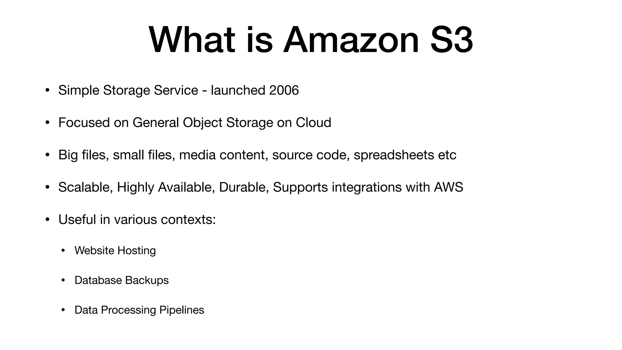 What is Amazon S3
• Simple Storage Service - launched 2006
• Focused on General Object Storage on Cloud
• Big
fi
les, small
fi
les, media content, source code, spreadsheets etc
• Scalable, Highly Available, Durable, Supports integrations with AWS
• Useful in various contexts:
• Website Hosting
• Database Backups
• Data Processing Pipelines
 