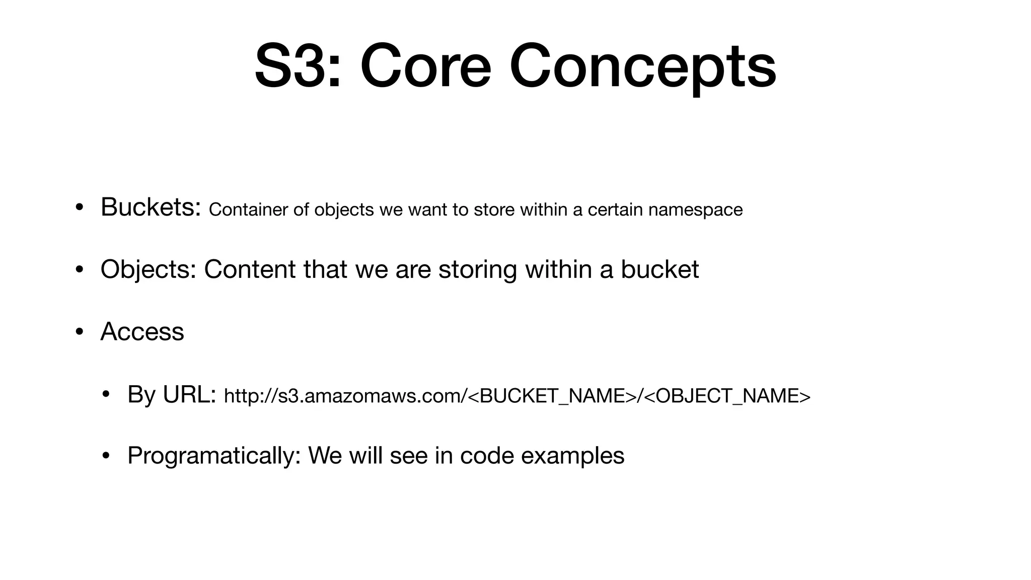 S3: Core Concepts
• Buckets: Container of objects we want to store within a certain namespace
• Objects: Content that we are storing within a bucket
• Access
• By URL: http://s3.amazomaws.com/<BUCKET_NAME>/<OBJECT_NAME>
• Programatically: We will see in code examples
 