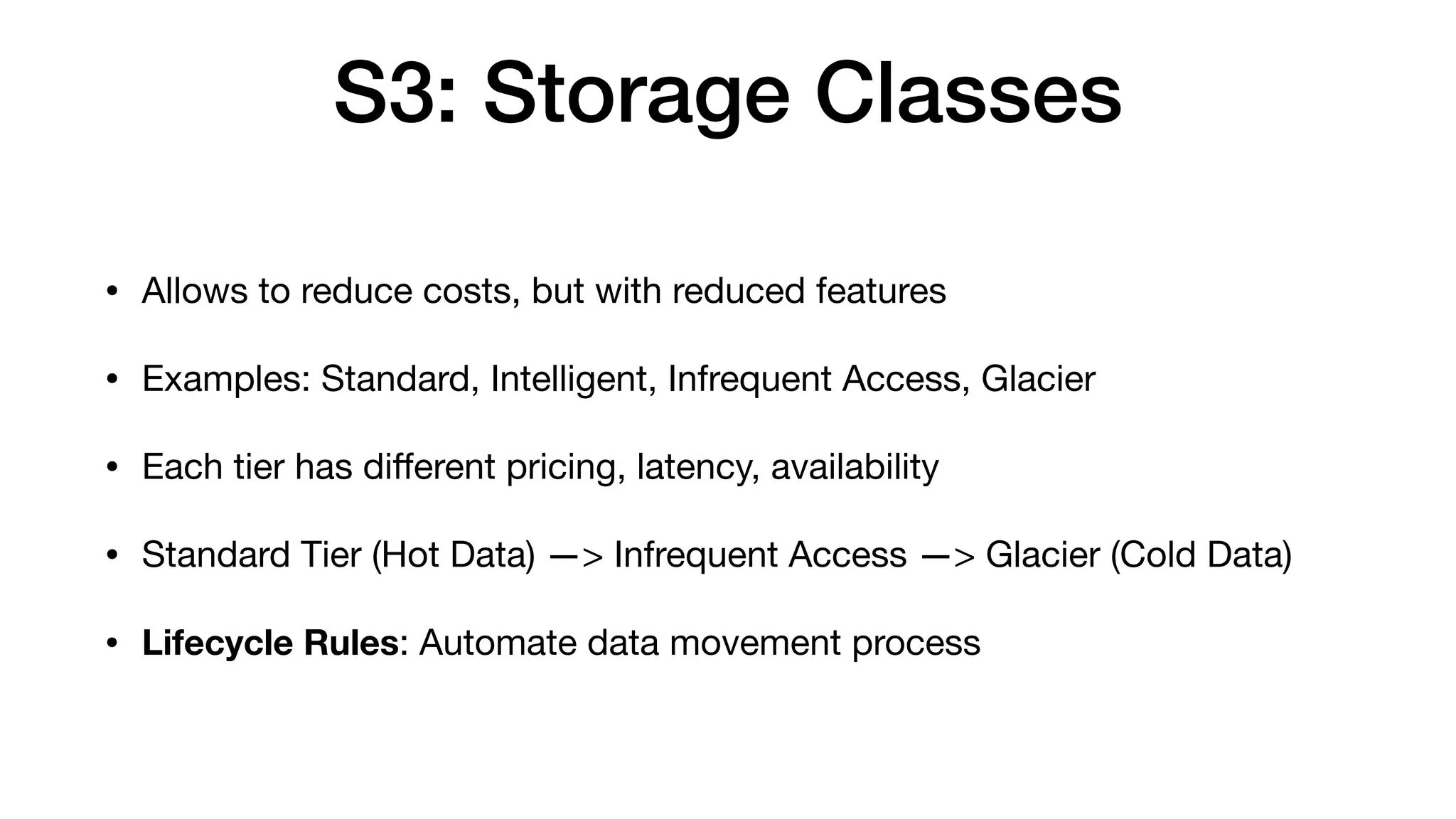 S3: Storage Classes
• Allows to reduce costs, but with reduced features
• Examples: Standard, Intelligent, Infrequent Access, Glacier
• Each tier has di
ff
erent pricing, latency, availability
• Standard Tier (Hot Data) —> Infrequent Access —> Glacier (Cold Data)
• Lifecycle Rules: Automate data movement process
 