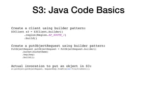 S3: Java Code Basics
Create a client using builder pattern:
S3Client s3 = S3Client.builder()
.region(Region.AP_SOUTH_1)
.build()
Create a putObjectRequest using builder pattern:
PutObjectRequest putObjectRequest = PutObjectRequest.builder()
.bucket(bucketName)
.key(key)
.build();
Actual invocation to put an object in S3:
s3.putObject(putObjectRequest, RequestBody.fromFile(new File(filePath)));
 
