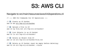 S3: AWS CLI
Navigate to src/main/resources/awscli/s3operations.cli
// --- AWS CLI Commands for S3 Operations ---
// 1⃣ Create an S3 Bucket
aws s3 mb s3://my-cli-s3-bucket
// 2⃣ Upload a File to S3
aws s3 cp file.txt s3://my-cli-s3-bucket/
// 3⃣ List Objects in an S3 Bucket
aws s3 ls s3://my-cli-s3-bucket/
// 4⃣ Delete an Object from S3
aws s3 rm s3://my-cli-s3-bucket/file.txt
// 5⃣ Delete an S3 Bucket (must be empty before deleting)
aws s3 rb s3://my-cli-s3-bucket --force
 