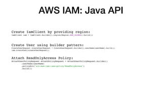 AWS IAM: Java API
Create IamClient by providing region:
IamClient iam = IamClient.builder().region(Region.AWS_GLOBAL).build();
Create User using builder pattern:
CreateUserRequest createUserRequest = CreateUserRequest.builder().userName(userName).build();
iam.createUser(createUserRequest);
Attach ReadOnlyAccess Policy:
AttachUserPolicyRequest attachPolicyRequest = AttachUserPolicyRequest.builder()
.userName(userName)
.policyArn("arn:aws:iam::aws:policy/ReadOnlyAccess")
.build();
 