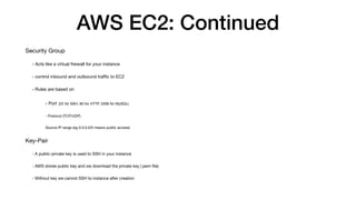AWS EC2: Continued
Security Group
- Acts like a virtual
fi
rewall for your instance
- control inbound and outbound tra
ffi
c to EC2
- Rules are based on
- Port (22 for SSH, 80 for HTTP, 3306 for MySQL)
- Protocol (TCP/UDP)
Source IP range (eg 0.0.0.0/0 means public access)
Key-Pair
- A public-private key is used to SSH in your instance
- AWS stores public key and we download the private key (.pem
fi
le)
- Without key we cannot SSH to instance after creation
 
