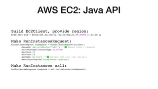 AWS EC2: Java API
Build Ec2Client, provide region:
Ec2Client ec2 = Ec2Client.builder().region(Region.AP_SOUTH_1).build();
Make RunInstancesRequest:
RunInstancesRequest runRequest = RunInstancesRequest.builder()
.imageId("ami-0c768662cc797cd75") // ✅ Amazon Linux 2 (Mumbai)
.instanceType(InstanceType.T2_MICRO)
.maxCount(1)
.minCount(1)
.keyName("my-key") // ✅ Replace with your real key pair
.securityGroupIds("sg-my-security-group")
Make RunInstances call:
RunInstancesResponse response = ec2.runInstances(runRequest);
 