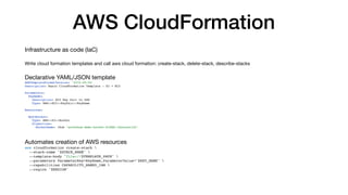 AWS CloudFormation
Infrastructure as code (IaC)
Write cloud formation templates and call aws cloud formation: create-stack, delete-stack, describe-stacks
Declarative YAML/JSON template
AWSTemplateFormatVersion: '2010-09-09'
Description: Basic CloudFormation Template - S3 + EC2
Parameters:
KeyName:
Description: EC2 Key Pair to SSH
Type: AWS::EC2::KeyPair::KeyName
Resources:
MyS3Bucket:
Type: AWS::S3::Bucket
Properties:
BucketName: !Sub "workshop-demo-bucket-${AWS::AccountId}"
Automates creation of AWS resources
aws cloudformation create-stack 
--stack-name "$STACK_NAME" 
--template-body "file://$TEMPLATE_PATH" 
--parameters ParameterKey=KeyName,ParameterValue="$KEY_NAME" 
--capabilities CAPABILITY_NAMED_IAM 
--region "$REGION"
 