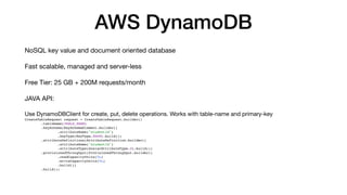 AWS DynamoDB
NoSQL key value and document oriented database
Fast scalable, managed and server-less
Free Tier: 25 GB + 200M requests/month
JAVA API:
Use DynamoDBClient for create, put, delete operations. Works with table-name and primary-key
CreateTableRequest request = CreateTableRequest.builder()
.tableName(TABLE_NAME)
.keySchema(KeySchemaElement.builder()
.attributeName("studentId")
.keyType(KeyType.HASH).build())
.attributeDefinitions(AttributeDefinition.builder()
.attributeName("studentId")
.attributeType(ScalarAttributeType.S).build())
.provisionedThroughput(ProvisionedThroughput.builder()
.readCapacityUnits(5L)
.writeCapacityUnits(5L)
.build())
.build();
 