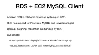 RDS + EC2 MySQL Client
Amazon RDS is relational database systems on AWS
RDS has support for PostGres, MySQL and is well managed
Backup, patching, replication are handled by RDS
CLI scripts:
- rds-script.sh for launching MySQL instance with VPC security group
- rds_ec2_testsetup.sh: Launch EC2, install MySQL, connect to RDS
 