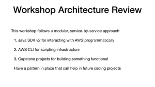 Workshop Architecture Review
This workshop follows a modular, service-by-service approach:
1. Java SDK v2 for interacting with AWS programmatically
2. AWS CLI for scripting infrastructure
3. Capstone projects for building something functional
Have a pattern in place that can help in future coding projects
 