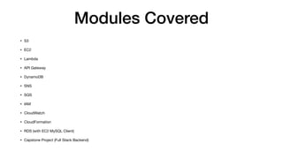 Modules Covered
• S3
• EC2
• Lambda
• API Gateway
• DynamoDB
• SNS
• SQS
• IAM
• CloudWatch
• CloudFormation
• RDS (with EC2 MySQL Client)
• Capstone Project (Full Stack Backend)
 