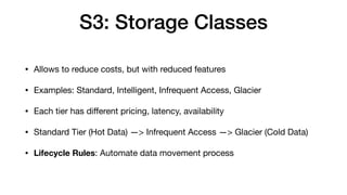 S3: Storage Classes
• Allows to reduce costs, but with reduced features
• Examples: Standard, Intelligent, Infrequent Access, Glacier
• Each tier has di
ff
erent pricing, latency, availability
• Standard Tier (Hot Data) —> Infrequent Access —> Glacier (Cold Data)
• Lifecycle Rules: Automate data movement process
 