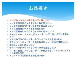 お品書き 
 ユーザのコンソール操作をログに残したい 
 ｅｃ２で自分のインスタンスＩＤが知りたい 
 ｅｃ２で自分についているタグを読み取りたい 
 ｅｃ２起動時にホスト名を変更したい 
 ｅｃ２起動時にクラウドウォッチに追加したい 
 Ａｍａｚｏｎ ＬｉｎｕｘのｓｓｈをユーザＩＤ／ＰＷに変更し 
たい。 
 ＶＰＮのプライベートネットワークでＮＴＰを使いたい 
 プライベートネットワークのＲＤＳにｓｓｈ経由で接続したい 
 夜間にｅｃ２を落としたい 
 サーバーのシャットダウン時にログを退避したい 
 プロセス監視、メモリ残、ディスク使用率をＣｌｏｕｄｗａｔｃ 
ｈに追加したい 
 ｎｇｉｎｘで名前解決を都度行いたい 
 