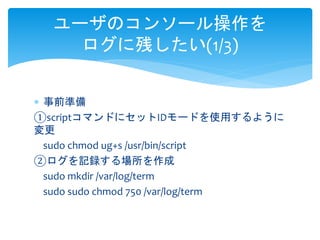 ユーザのコンソール操作を 
ログに残したい(1/3) 
 事前準備 
①scriptコマンドにセットIDモードを使用するように 
変更 
sudo chmod ug+s /usr/bin/script 
②ログを記録する場所を作成 
sudo mkdir /var/log/term 
sudo sudo chmod 750 /var/log/term 
 