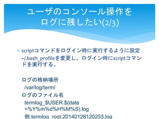 ユーザのコンソール操作を 
ログに残したい(2/3) 
 scriptコマンドをログイン時に実行するように設定 
~/.bash_profileを変更し、ログイン時にscriptコマン 
ドを実行する。 
ログの格納場所 
/var/log/term/ 
ログのファイル名 
termlog_$USER.$(date 
+%Y%m%d%H%M%S).log 
例.termlog_root.20140128120253.log 
 