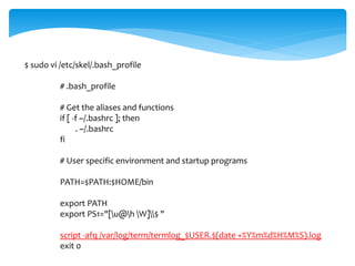 $ sudo vi /etc/skel/.bash_profile 
# .bash_profile 
# Get the aliases and functions 
if [ -f ~/.bashrc ]; then 
. ~/.bashrc 
fi 
# User specific environment and startup programs 
PATH=$PATH:$HOME/bin 
export PATH 
export PS1="[u@h W]$ " 
script -afq /var/log/term/termlog_$USER.$(date +%Y%m%d%H%M%S).log 
exit 0 
 