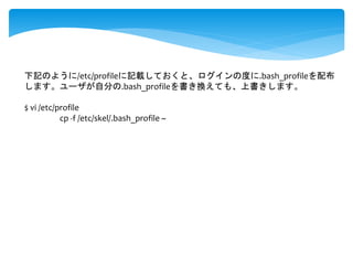 下記のように/etc/profileに記載しておくと、ログインの度に.bash_profileを配布 
します。ユーザが自分の.bash_profileを書き換えても、上書きします。 
$ vi /etc/profile 
cp -f /etc/skel/.bash_profile ~ 
 