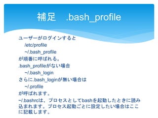 補足.bash_profile 
ユーザーがログインすると 
/etc/profile 
~/.bash_profile 
が順番に呼ばれる。 
.bash_profileがない場合 
~/.bash_login 
さらに.bash_loginが無い場合は 
~/.profile 
が呼ばれます。 
~/.bashrcは、プロセスとしてbashを起動したときに読み 
込まれます。プロセス起動ごとに設定したい場合はここ 
に記載します。 
 