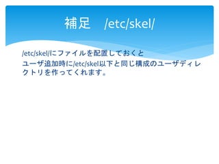 補足/etc/skel/ 
/etc/skel/にファイルを配置しておくと 
ユーザ追加時に/etc/skel以下と同じ構成のユーザディレ 
クトリを作ってくれます。 
 