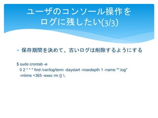 ユーザのコンソール操作を 
ログに残したい(3/3) 
 保存期間を決めて、古いログは削除するようにする 
$ sudo crontab -e 
0 2 * * * find /var/log/term -daystart -maxdepth 1 -name "*.log" 
-mtime +365 -exec rm {} ; 
